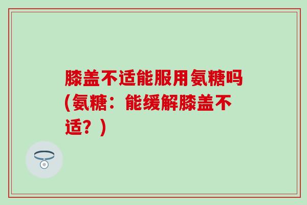 膝盖不适能服用氨糖吗(氨糖：能缓解膝盖不适？)