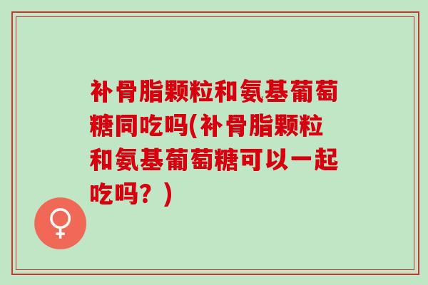补骨脂颗粒和氨基葡萄糖同吃吗(补骨脂颗粒和氨基葡萄糖可以一起吃吗？)