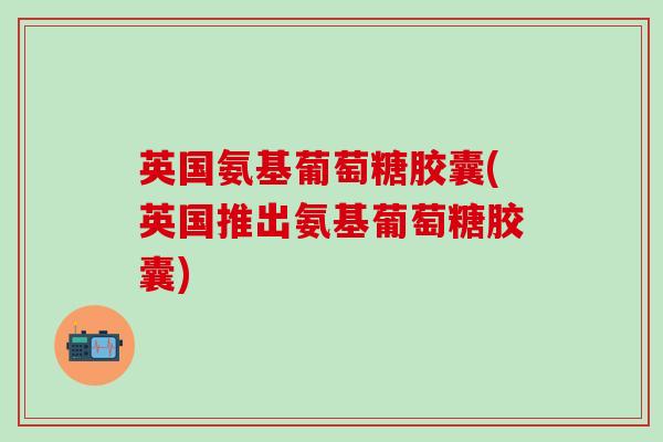英国氨基葡萄糖胶囊(英国推出氨基葡萄糖胶囊)