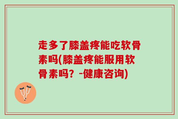 走多了膝盖疼能吃软骨素吗(膝盖疼能服用软骨素吗？-健康咨询)