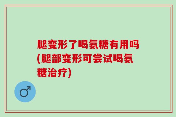 腿变形了喝氨糖有用吗(腿部变形可尝试喝氨糖治疗)