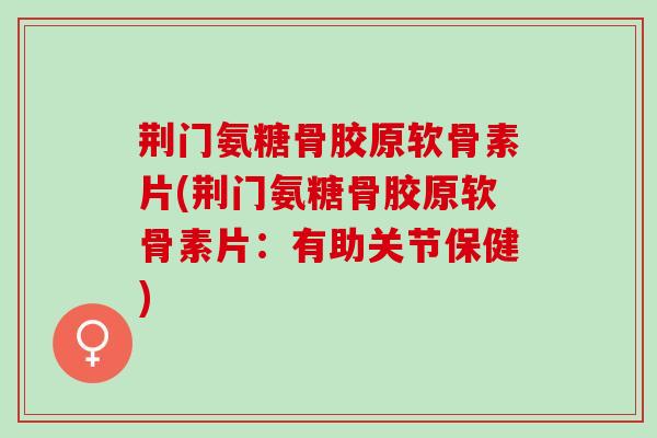 荆门氨糖骨胶原软骨素片(荆门氨糖骨胶原软骨素片：有助关节保健)