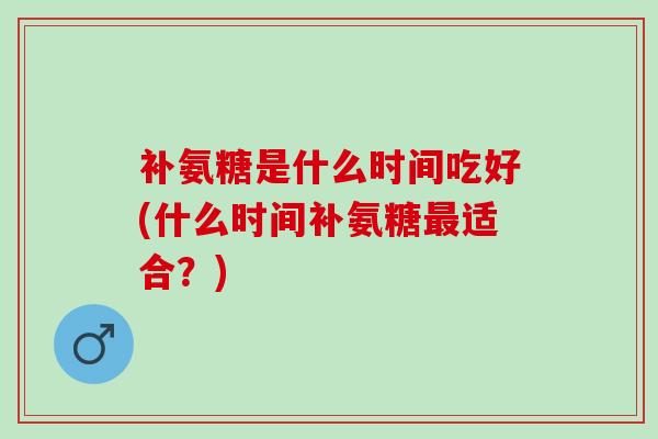 补氨糖是什么时间吃好(什么时间补氨糖适合？)