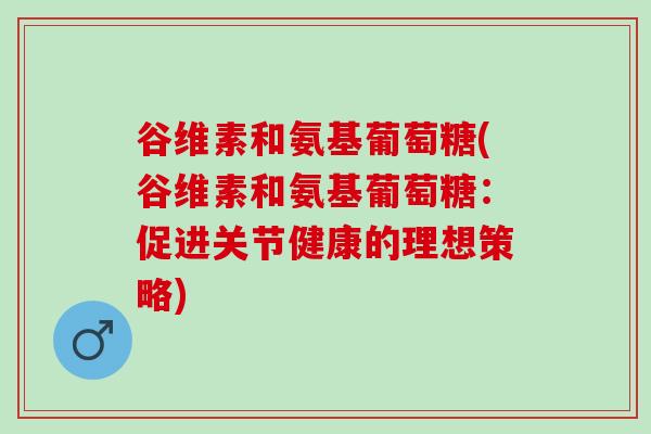 谷维素和氨基葡萄糖(谷维素和氨基葡萄糖：促进关节健康的理想策略)