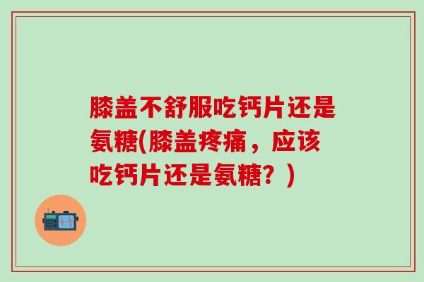 膝盖不舒服吃钙片还是氨糖(膝盖疼痛，应该吃钙片还是氨糖？)