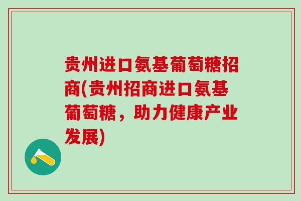 贵州进口氨基葡萄糖招商(贵州招商进口氨基葡萄糖，助力健康产业发展)