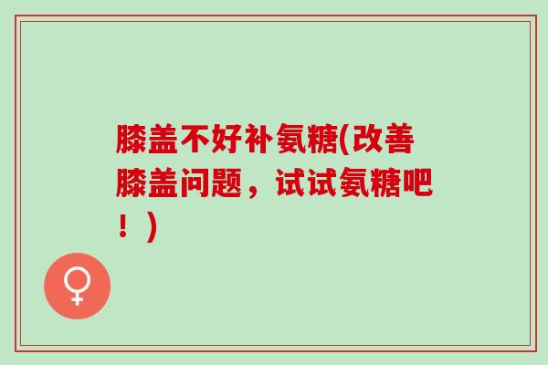 膝盖不好补氨糖(改善膝盖问题，试试氨糖吧！)