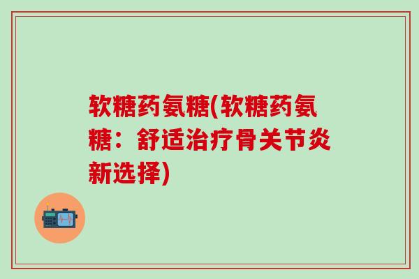 软糖药氨糖(软糖药氨糖：舒适治疗骨关节炎新选择)