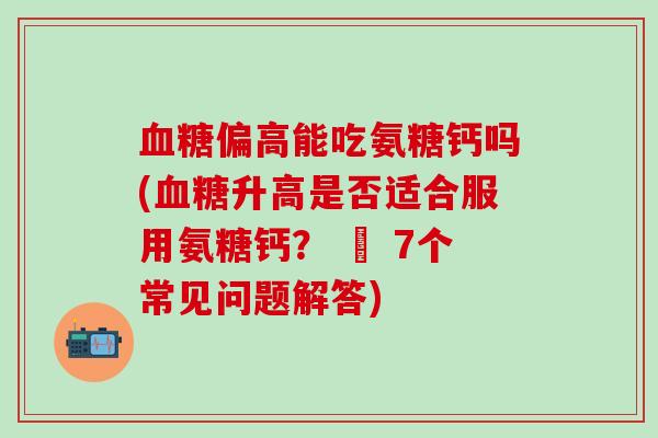 血糖偏高能吃氨糖钙吗(血糖升高是否适合服用氨糖钙？ – 7个常见问题解答)