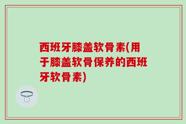 西班牙膝盖软骨素(用于膝盖软骨保养的西班牙软骨素)