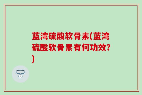 蓝湾硫酸软骨素(蓝湾硫酸软骨素有何功效？)