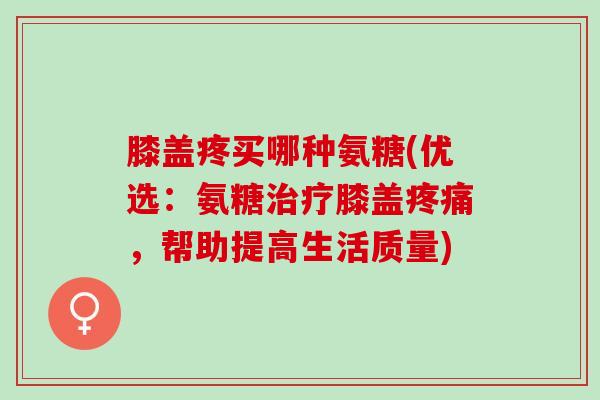 膝盖疼买哪种氨糖(优选：氨糖治疗膝盖疼痛，帮助提高生活质量)