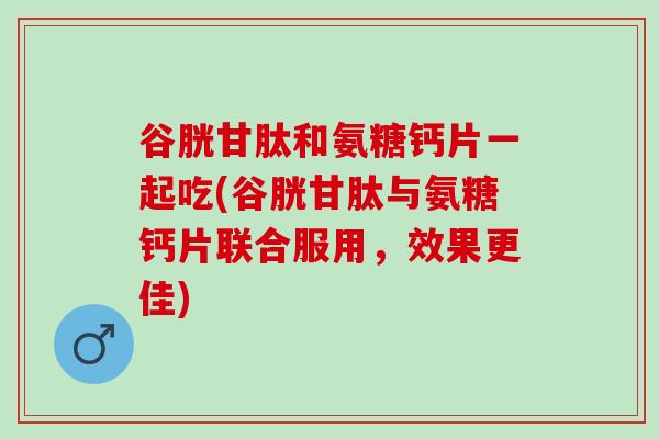 谷胱甘肽和氨糖钙片一起吃(谷胱甘肽与氨糖钙片联合服用，效果更佳)