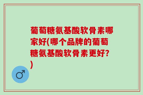 葡萄糖氨基酸软骨素哪家好(哪个品牌的葡萄糖氨基酸软骨素更好？)