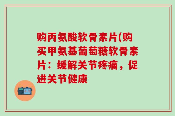 购丙氨酸软骨素片(购买甲氨基葡萄糖软骨素片：缓解关节疼痛，促进关节健康