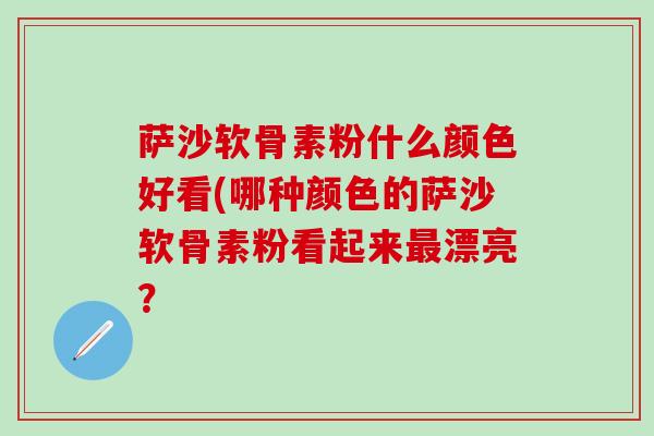 萨沙软骨素粉什么颜色好看(哪种颜色的萨沙软骨素粉看起来最漂亮？