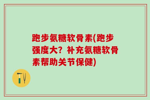 跑步氨糖软骨素(跑步强度大？补充氨糖软骨素帮助关节保健)