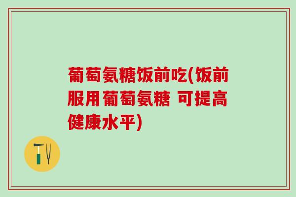 葡萄氨糖饭前吃(饭前服用葡萄氨糖 可提高健康水平)