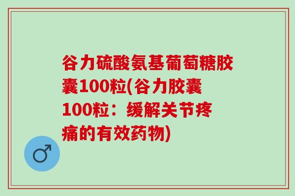 谷力硫酸氨基葡萄糖胶囊100粒(谷力胶囊100粒：缓解关节疼痛的有效药物)