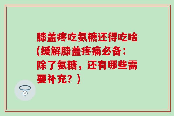 膝盖疼吃氨糖还得吃啥(缓解膝盖疼痛必备：除了氨糖，还有哪些需要补充？)