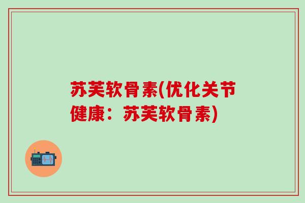 苏芙软骨素(优化关节健康：苏芙软骨素)