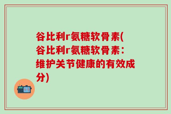 谷比利r氨糖软骨素(谷比利r氨糖软骨素：维护关节健康的有效成分)