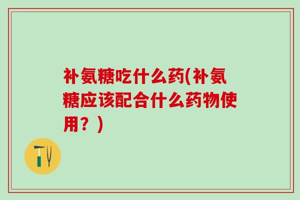 补氨糖吃什么药(补氨糖应该配合什么使用？)