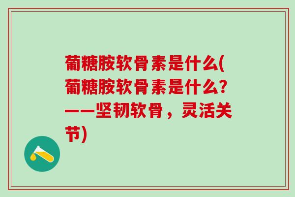 葡糖胺软骨素是什么(葡糖胺软骨素是什么？——坚韧软骨，灵活关节)
