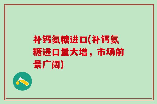 补钙氨糖进口(补钙氨糖进口量大增，市场前景广阔)
