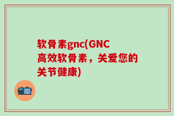 软骨素gnc(GNC高效软骨素，关爱您的关节健康)