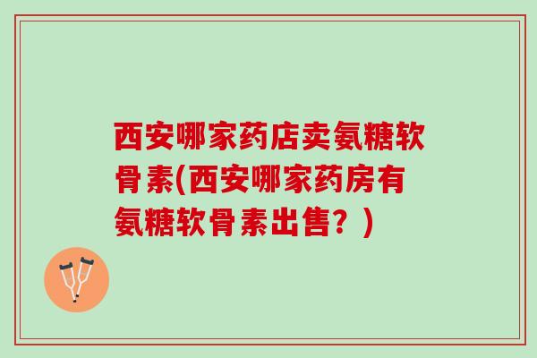 西安哪家药店卖氨糖软骨素(西安哪家药房有氨糖软骨素出售？)