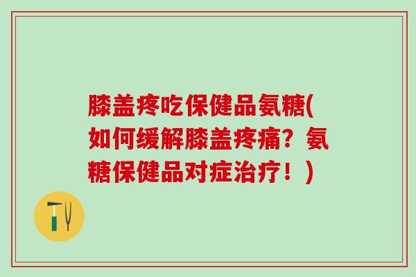 膝盖疼吃保健品氨糖(如何缓解膝盖疼痛？氨糖保健品对症治疗！)