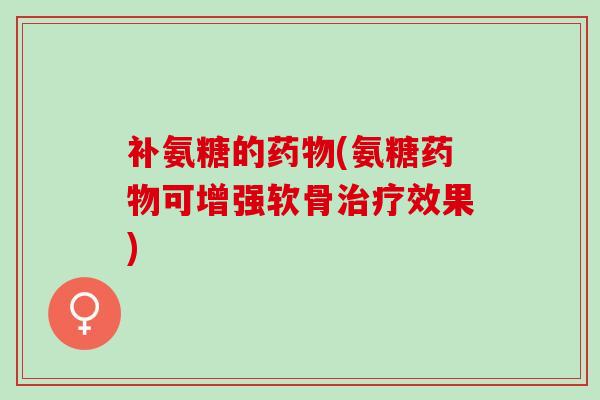 补氨糖的药物(氨糖药物可增强软骨治疗效果)