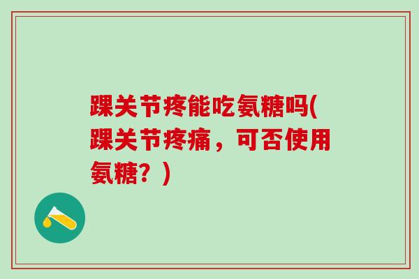 踝关节疼能吃氨糖吗(踝关节疼痛，可否使用氨糖？)