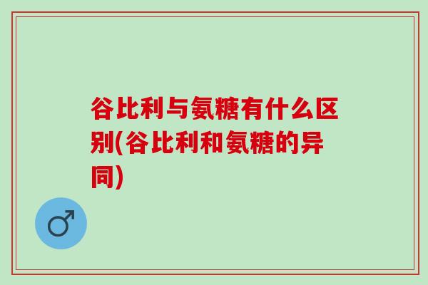 谷比利与氨糖有什么区别(谷比利和氨糖的异同)