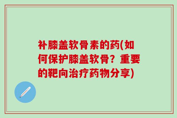 补膝盖软骨素的药(如何保护膝盖软骨？重要的靶向治疗药物分享)