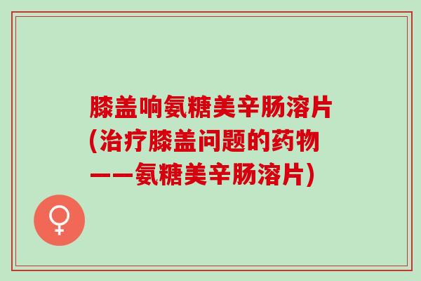 膝盖响氨糖美辛肠溶片(治疗膝盖问题的药物——氨糖美辛肠溶片)