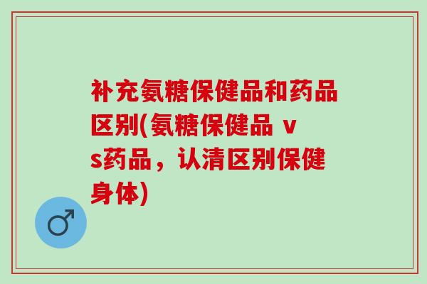 补充氨糖保健品和药品区别(氨糖保健品 vs药品，认清区别保健身体)