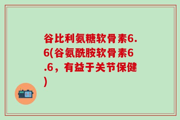 谷比利氨糖软骨素6.6(谷氨酰胺软骨素6.6，有益于关节保健)