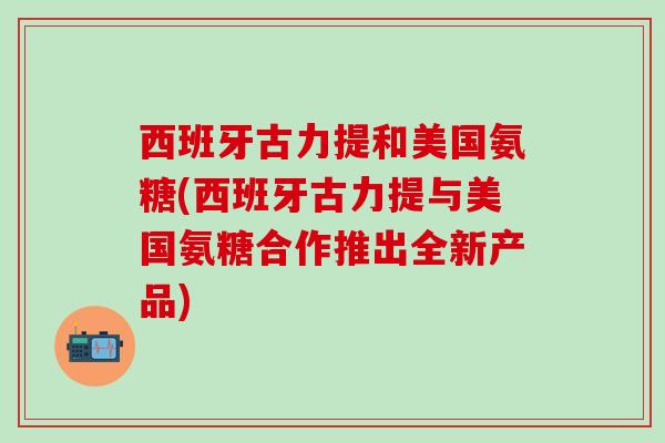 西班牙古力提和美国氨糖(西班牙古力提与美国氨糖合作推出全新产品)