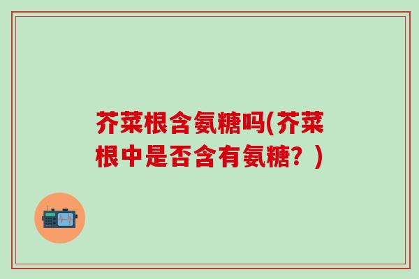 芥菜根含氨糖吗(芥菜根中是否含有氨糖？)