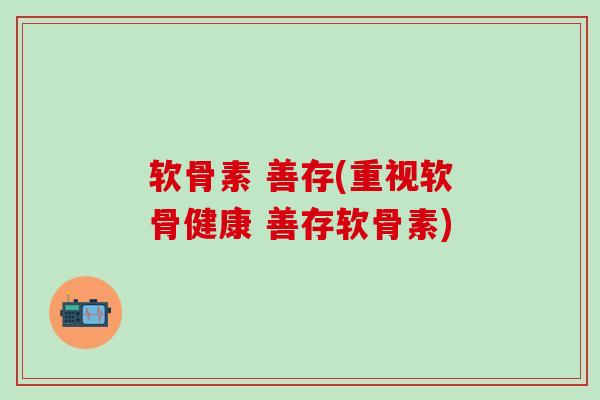 软骨素 善存(重视软骨健康 善存软骨素)