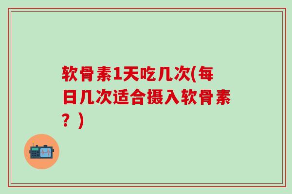 软骨素1天吃几次(每日几次适合摄入软骨素？)