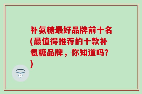 补氨糖最好品牌前十名(最值得推荐的十款补氨糖品牌，你知道吗？)