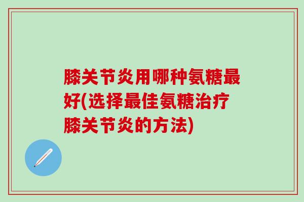 膝关节炎用哪种氨糖最好(选择最佳氨糖治疗膝关节炎的方法)