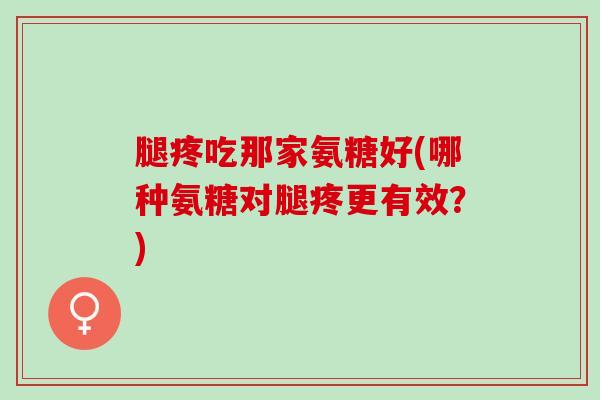 腿疼吃那家氨糖好(哪种氨糖对腿疼更有效?) 腿疼吃那家氨糖好(哪种氨糖对腿疼更有效?)