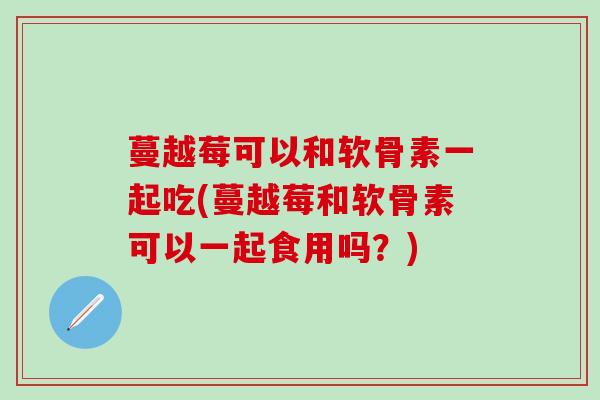 蔓越莓可以和软骨素一起吃(蔓越莓和软骨素可以一起食用吗？)