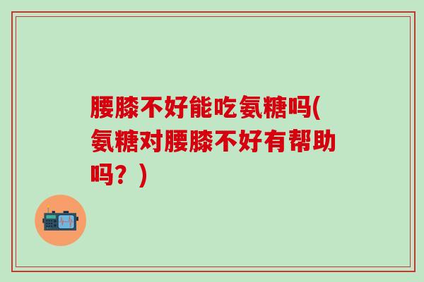 腰膝不好能吃氨糖吗(氨糖对腰膝不好有帮助吗？)