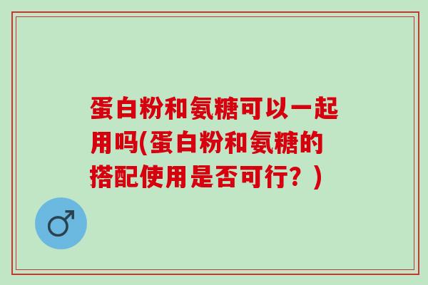 蛋白粉和氨糖可以一起用吗(蛋白粉和氨糖的搭配使用是否可行？)