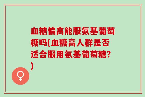血糖偏高能服氨基葡萄糖吗(血糖高人群是否适合服用氨基葡萄糖？)